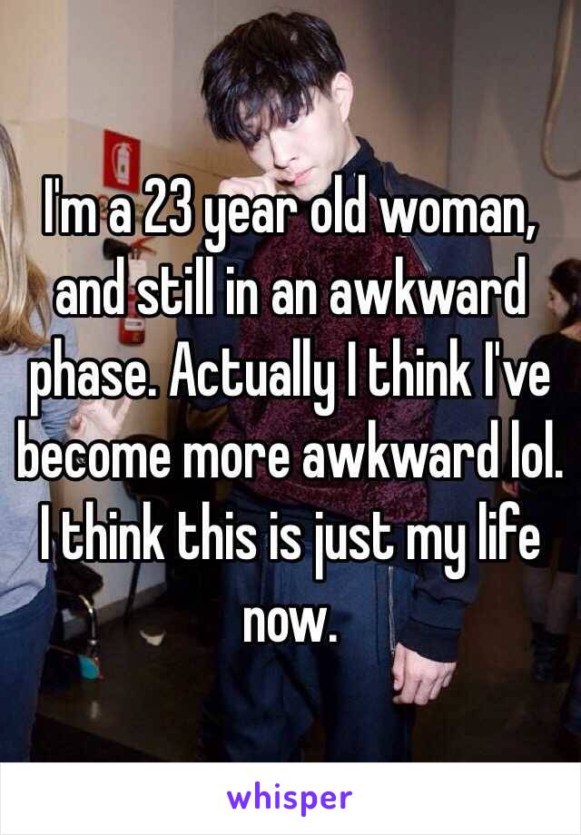 I'm a 23 year old woman, and still in an awkward phase. Actually I think I've become more awkward lol. I think this is just my life now. 