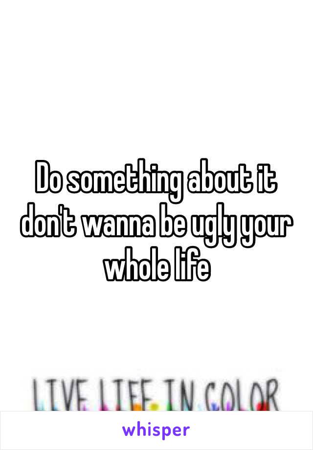 Do something about it don't wanna be ugly your whole life 