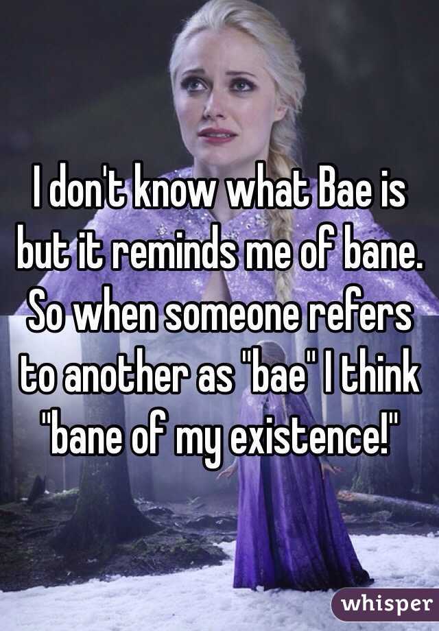 I don't know what Bae is but it reminds me of bane. So when someone refers to another as "bae" I think "bane of my existence!"