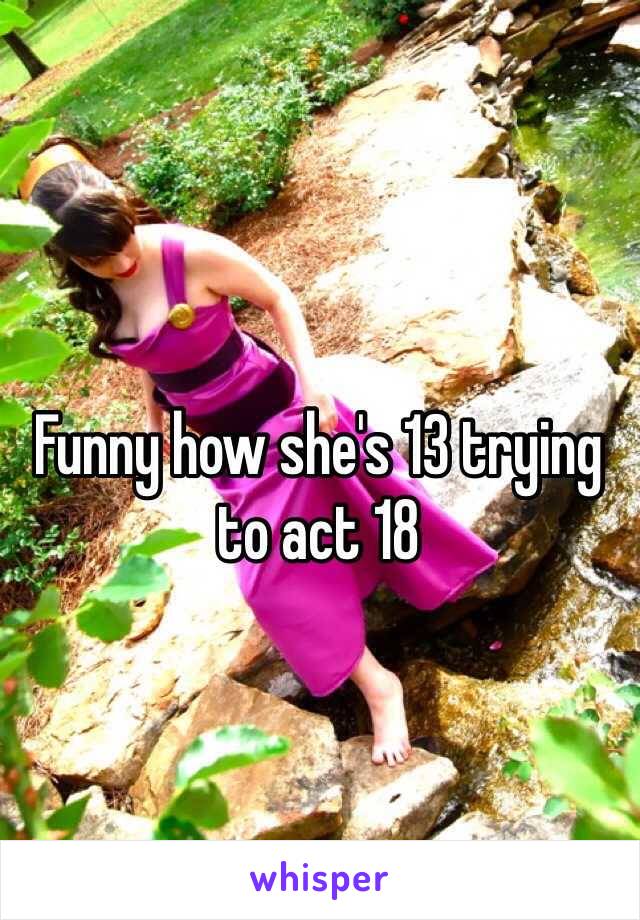 Funny how she's 13 trying to act 18