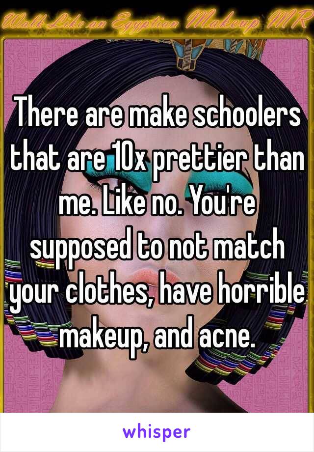 There are make schoolers that are 10x prettier than me. Like no. You're supposed to not match your clothes, have horrible makeup, and acne. 