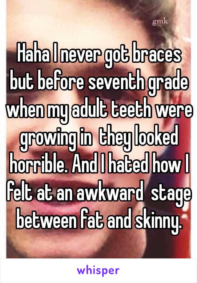 Haha I never got braces but before seventh grade when my adult teeth were growing in  they looked horrible. And I hated how I felt at an awkward  stage between fat and skinny.