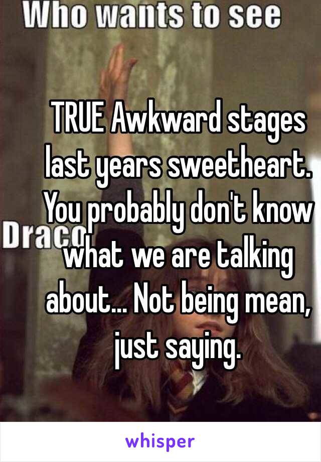 TRUE Awkward stages last years sweetheart. You probably don't know what we are talking about... Not being mean, just saying.