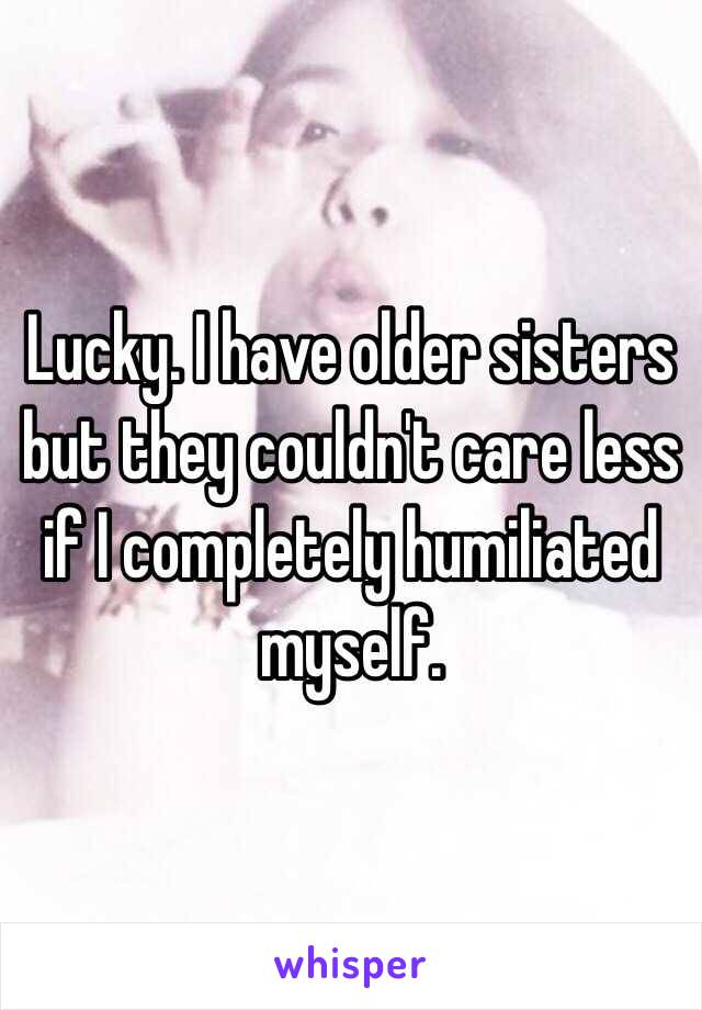 Lucky. I have older sisters but they couldn't care less if I completely humiliated myself.