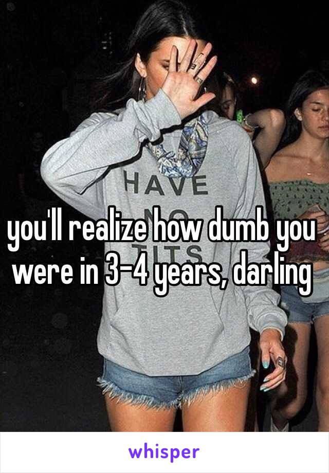 you'll realize how dumb you were in 3-4 years, darling