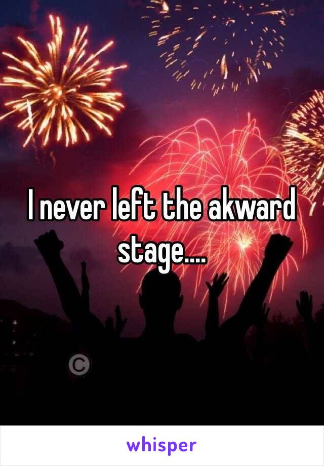 I never left the akward stage....