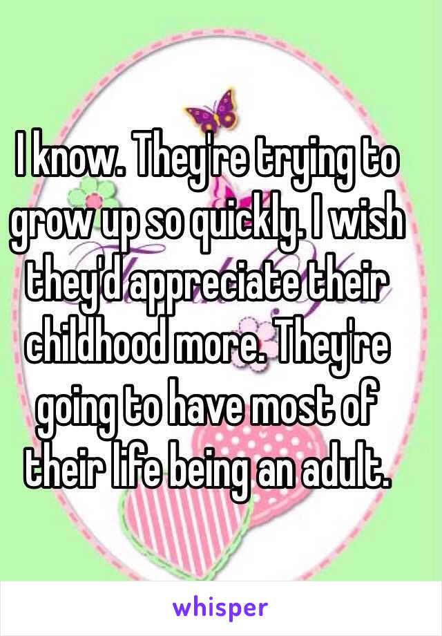 I know. They're trying to grow up so quickly. I wish they'd appreciate their childhood more. They're going to have most of their life being an adult.