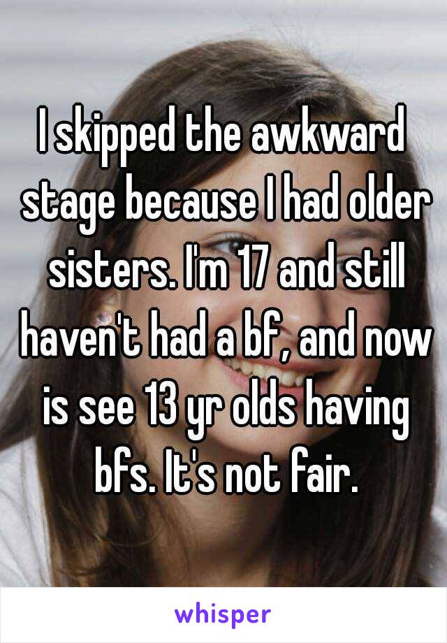 I skipped the awkward stage because I had older sisters. I'm 17 and still haven't had a bf, and now is see 13 yr olds having bfs. It's not fair.