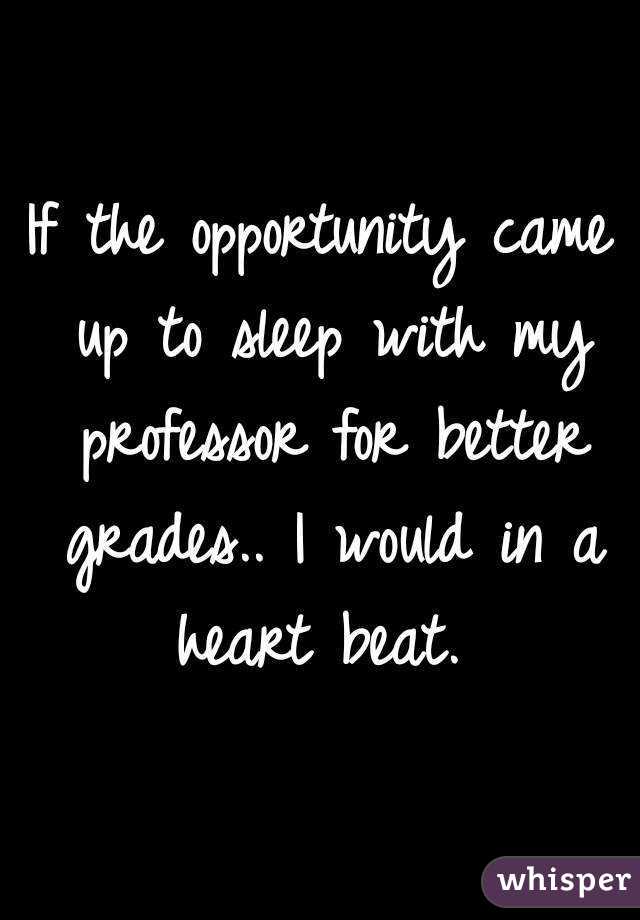 If the opportunity came up to sleep with my professor for better grades.. I would in a heart beat. 