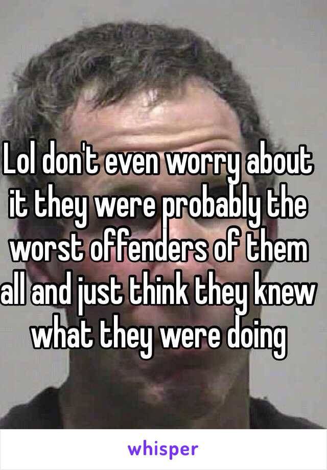 Lol don't even worry about it they were probably the worst offenders of them all and just think they knew what they were doing 