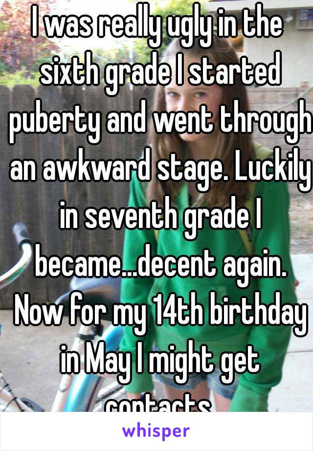 I was really ugly in the sixth grade I started puberty and went through an awkward stage. Luckily in seventh grade I became...decent again. Now for my 14th birthday in May I might get contacts.