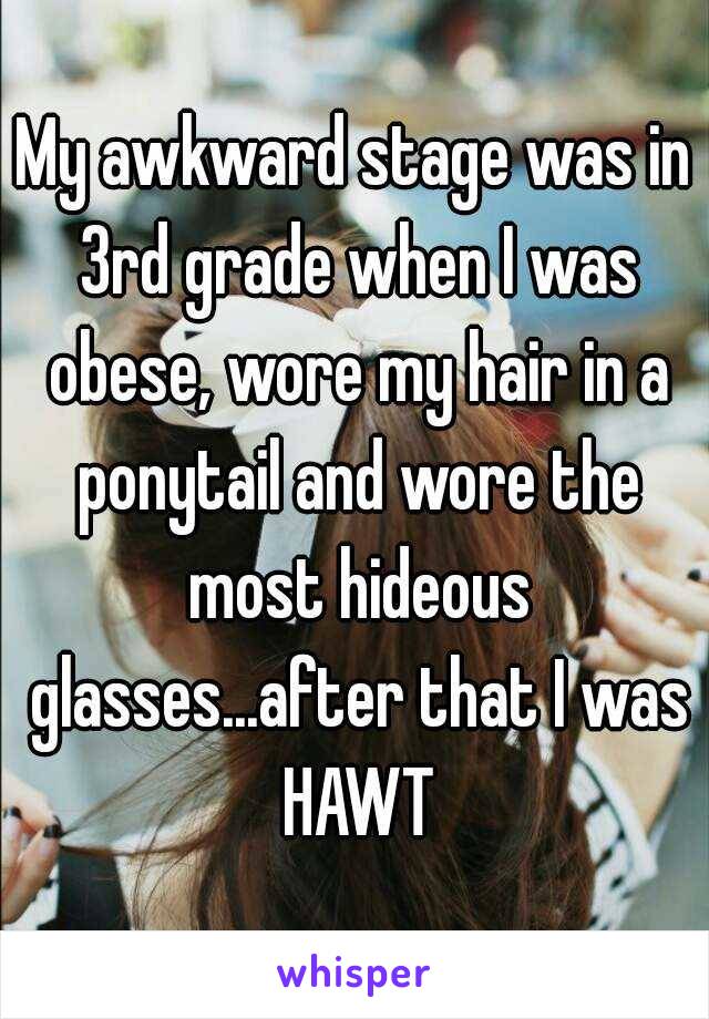 My awkward stage was in 3rd grade when I was obese, wore my hair in a ponytail and wore the most hideous glasses...after that I was HAWT