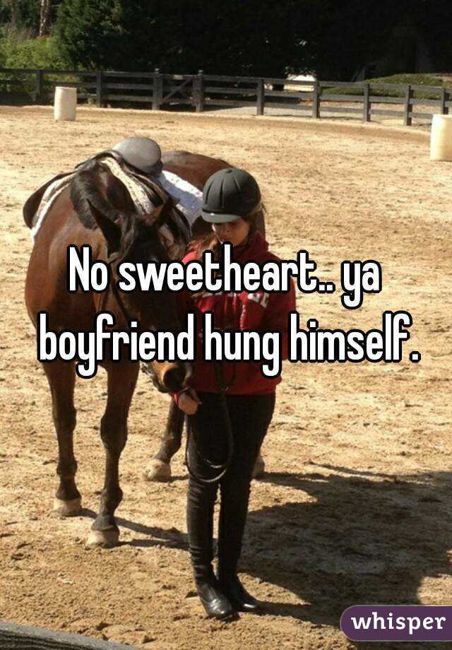 No sweetheart.. ya boyfriend hung himself.