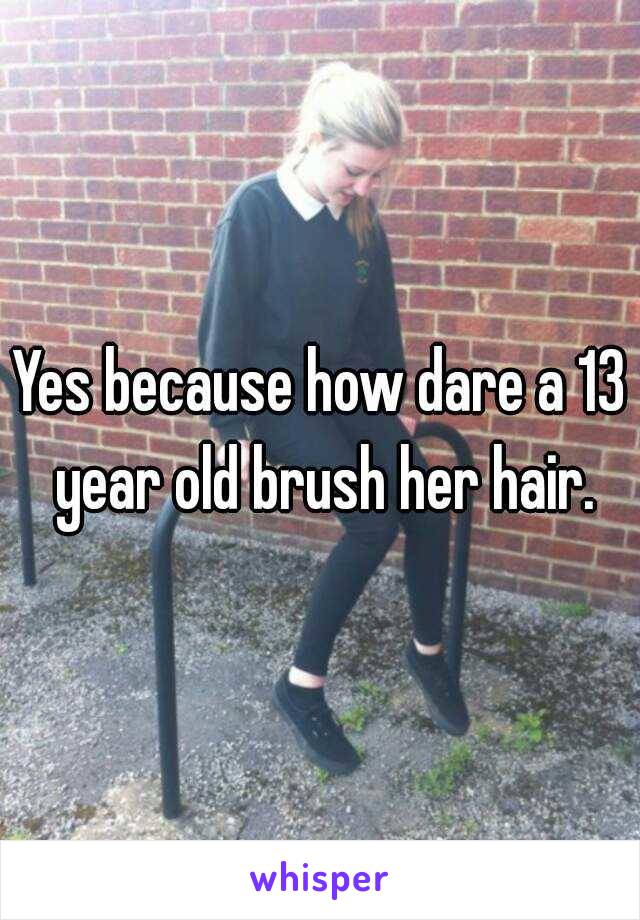 Yes because how dare a 13 year old brush her hair.