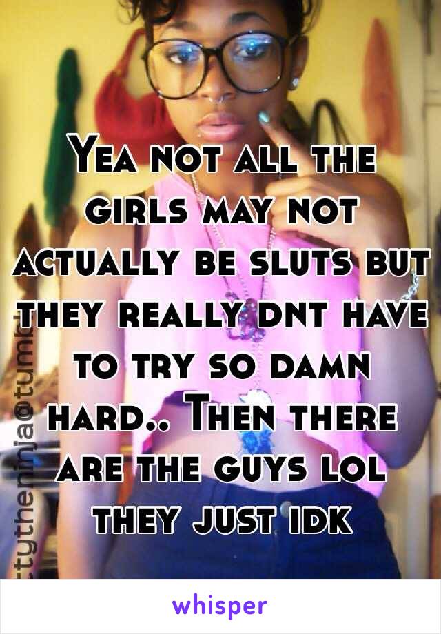 Yea not all the girls may not actually be sluts but they really dnt have to try so damn hard.. Then there are the guys lol they just idk 