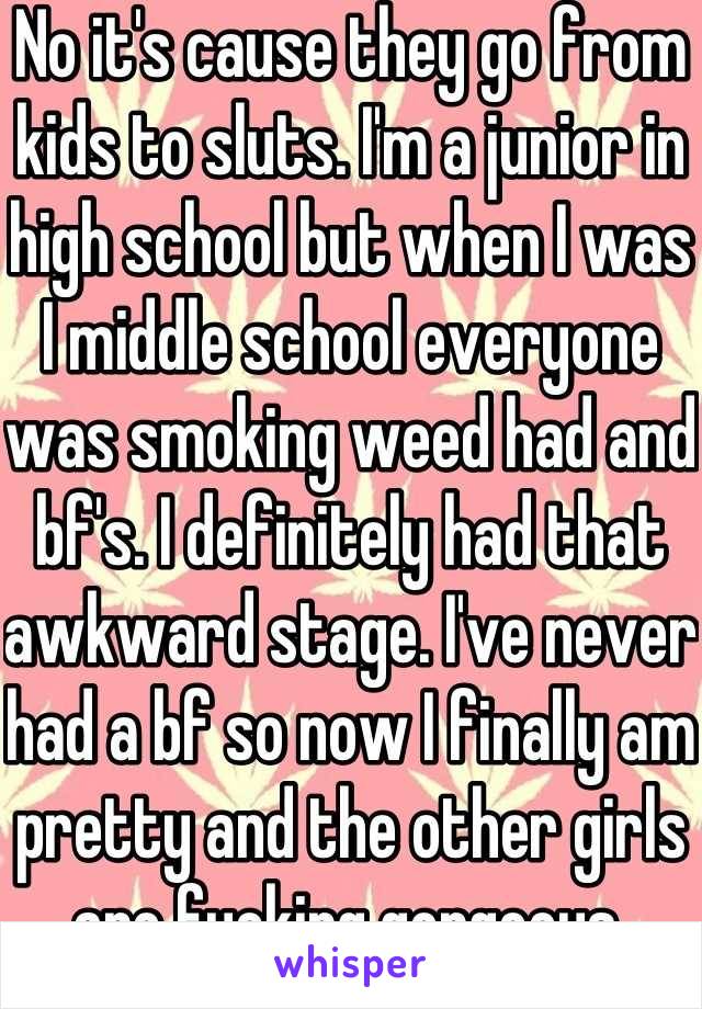 No it's cause they go from kids to sluts. I'm a junior in high school but when I was I middle school everyone was smoking weed had and bf's. I definitely had that awkward stage. I've never had a bf so now I finally am pretty and the other girls are fucking gorgeous.