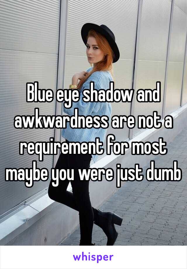 Blue eye shadow and awkwardness are not a requirement for most maybe you were just dumb