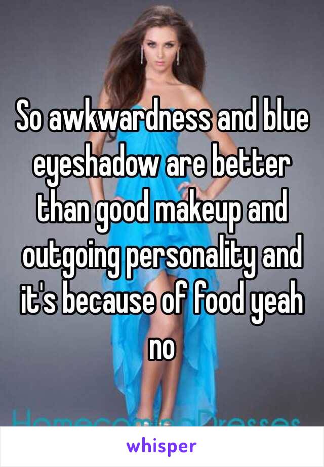 So awkwardness and blue eyeshadow are better than good makeup and outgoing personality and it's because of food yeah no