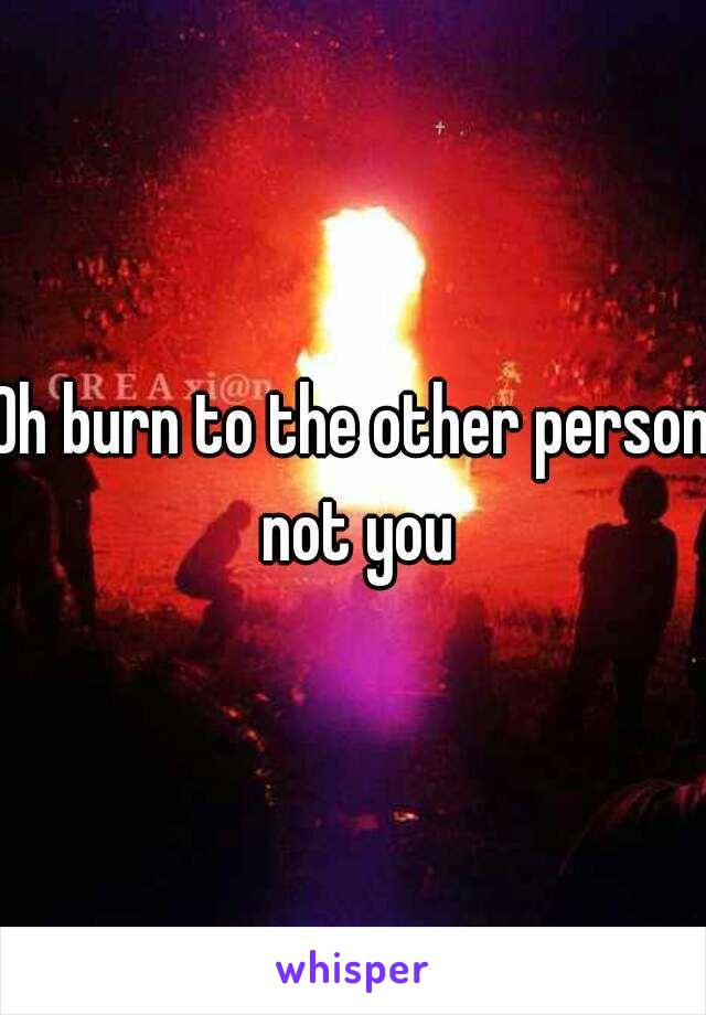 Oh burn to the other person not you