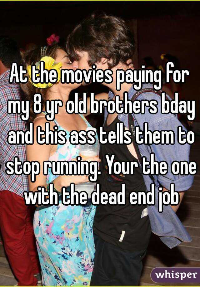 At the movies paying for my 8 yr old brothers bday and this ass tells them to stop running. Your the one with the dead end job