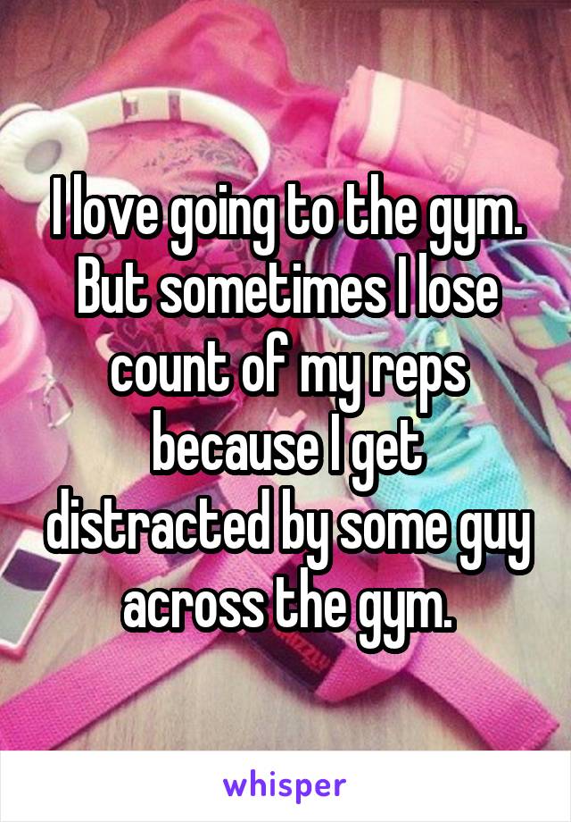 I love going to the gym. But sometimes I lose count of my reps because I get distracted by some guy across the gym.