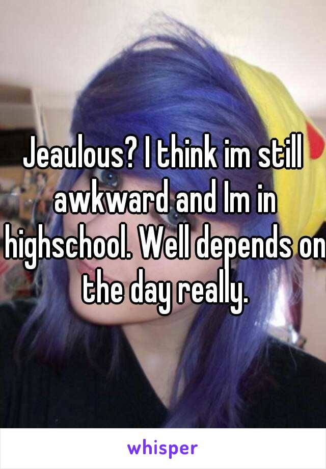 Jeaulous? I think im still awkward and Im in highschool. Well depends on the day really.