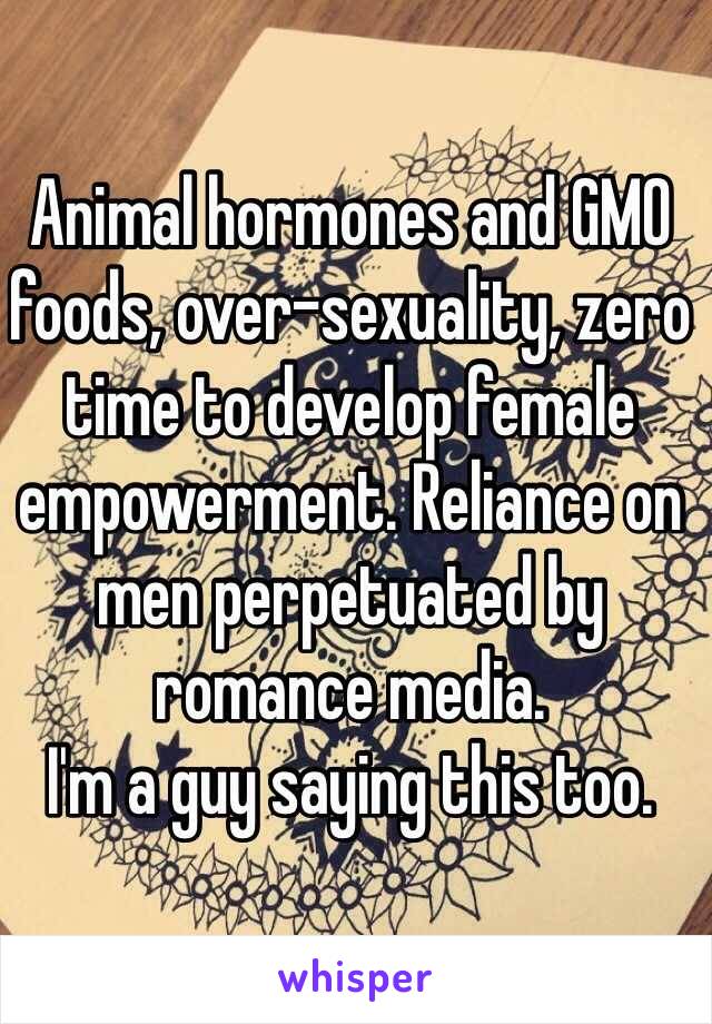 Animal hormones and GMO foods, over-sexuality, zero time to develop female empowerment. Reliance on men perpetuated by romance media. 
I'm a guy saying this too. 