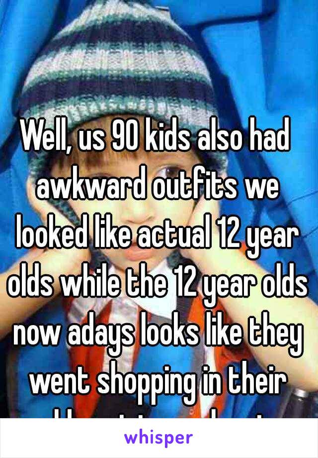 Well, us 90 kids also had awkward outfits we looked like actual 12 year olds while the 12 year olds now adays looks like they went shopping in their older sisters closet.
