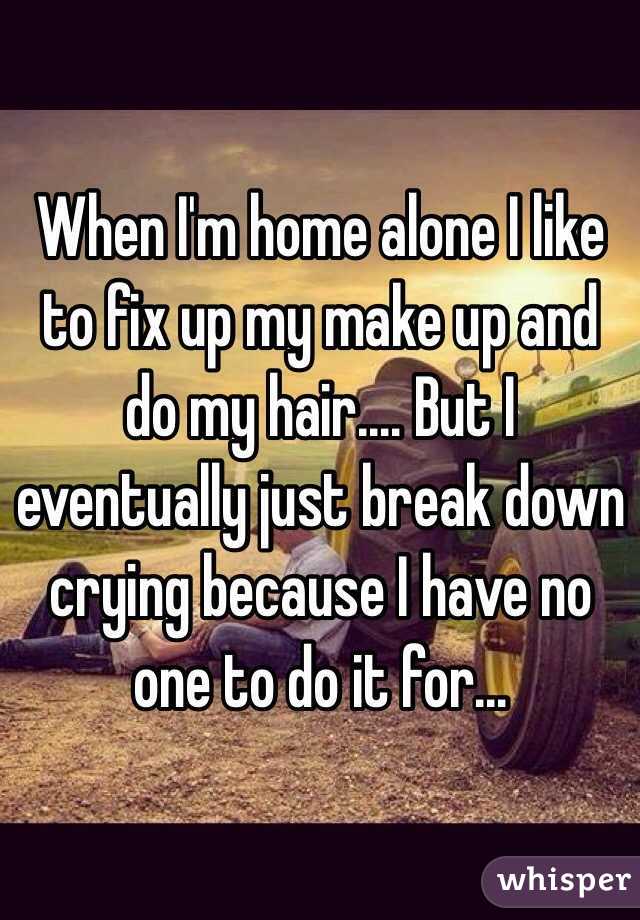 When I'm home alone I like to fix up my make up and do my hair.... But I eventually just break down crying because I have no one to do it for...