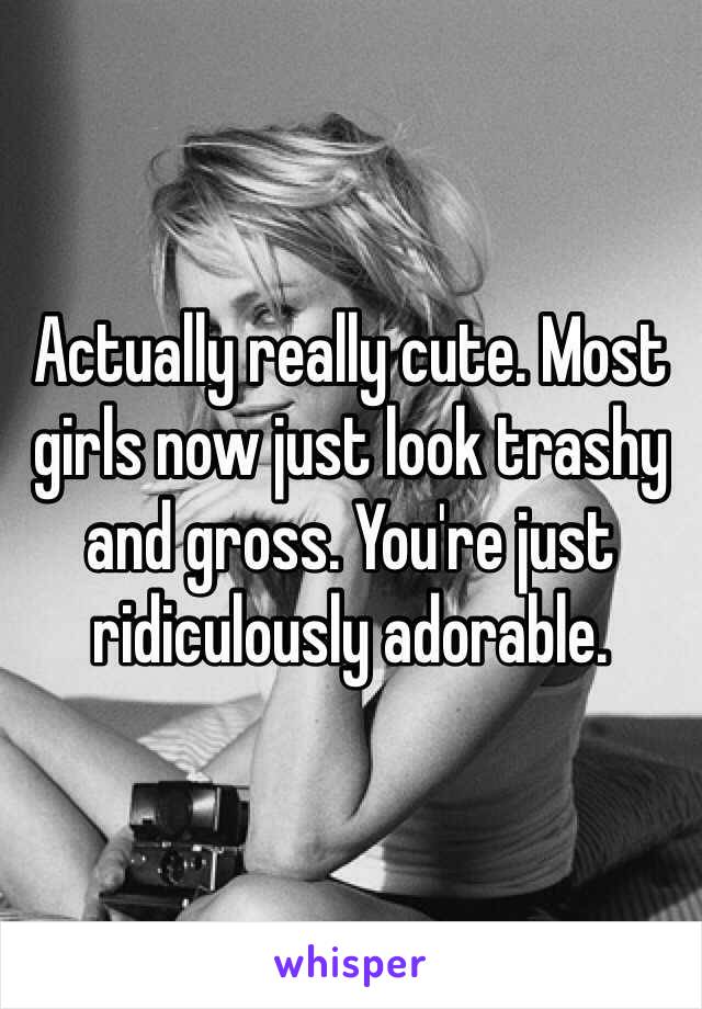 Actually really cute. Most girls now just look trashy and gross. You're just ridiculously adorable.   