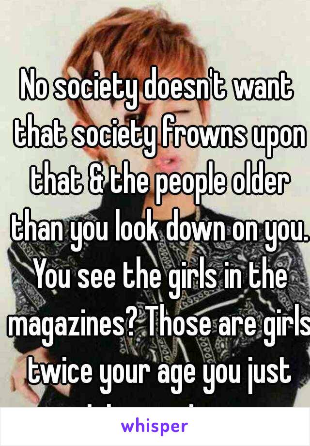 No society doesn't want that society frowns upon that & the people older than you look down on you. You see the girls in the magazines? Those are girls twice your age you just got in your teens.