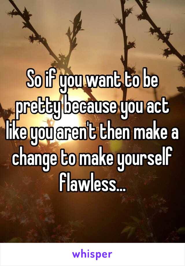 So if you want to be pretty because you act like you aren't then make a change to make yourself flawless...