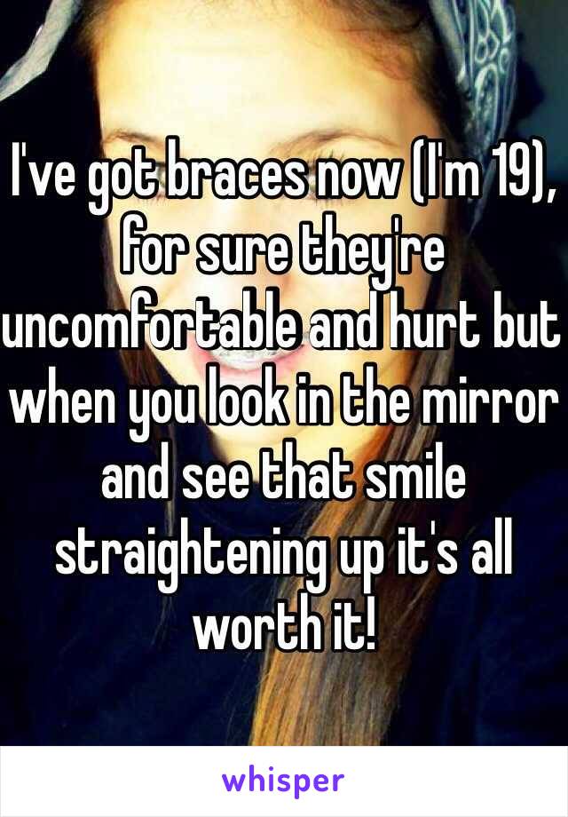 I've got braces now (I'm 19), for sure they're uncomfortable and hurt but when you look in the mirror and see that smile straightening up it's all worth it!