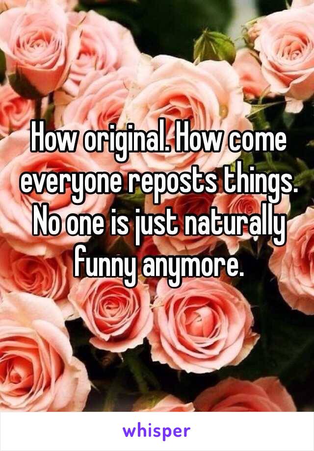 How original. How come everyone reposts things. No one is just naturally funny anymore.