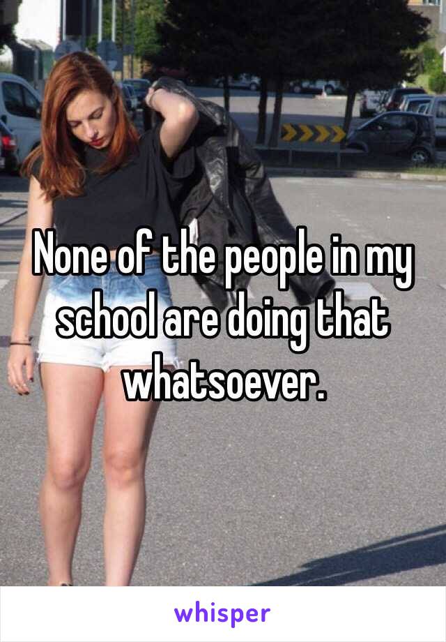 None of the people in my school are doing that whatsoever.