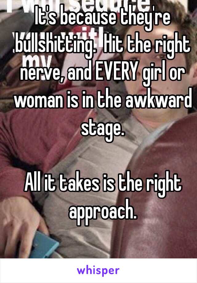 It's because they're bullshitting.  Hit the right nerve, and EVERY girl or woman is in the awkward stage.  

All it takes is the right approach. 