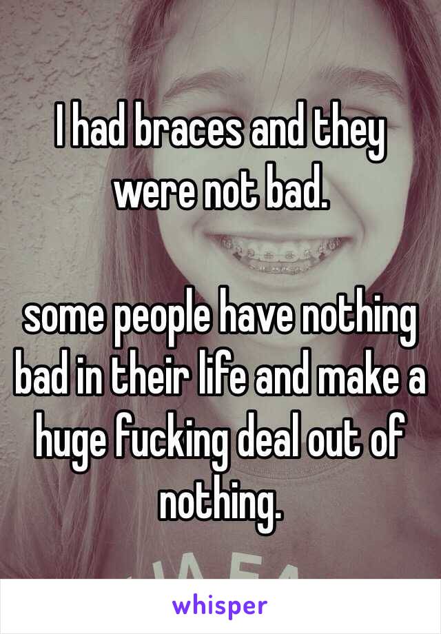 I had braces and they were not bad.

some people have nothing bad in their life and make a huge fucking deal out of nothing.