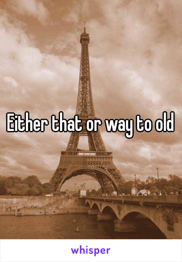 Either that or way to old