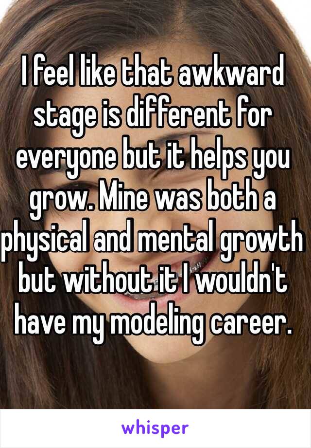 I feel like that awkward stage is different for everyone but it helps you grow. Mine was both a physical and mental growth but without it I wouldn't have my modeling career. 