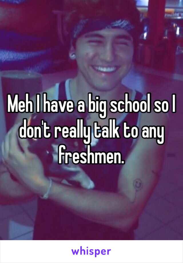 Meh I have a big school so I don't really talk to any freshmen. 