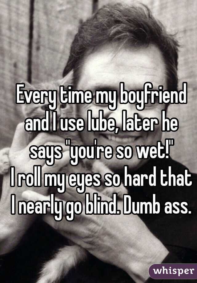 Every time my boyfriend and I use lube, later he says "you're so wet!"
I roll my eyes so hard that I nearly go blind. Dumb ass. 