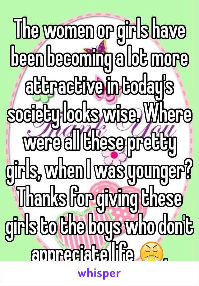 The women or girls have been becoming a lot more attractive in today's society looks wise. Where were all these pretty girls, when I was younger? Thanks for giving these girls to the boys who don't appreciate life 😤.