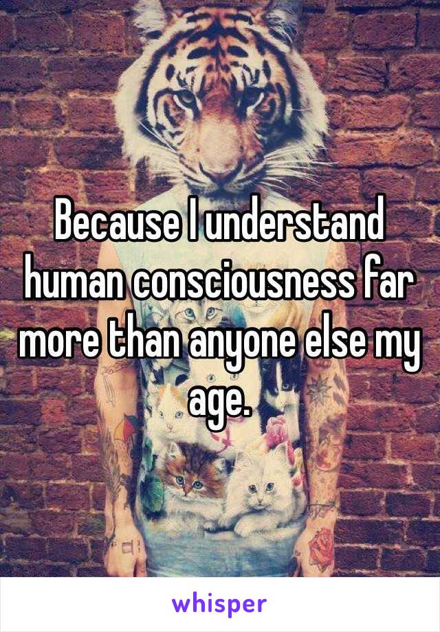 Because I understand human consciousness far more than anyone else my age. 