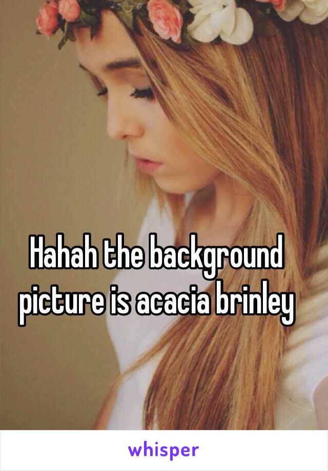 Hahah the background picture is acacia brinley