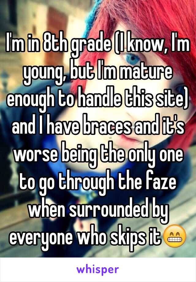 I'm in 8th grade (I know, I'm young, but I'm mature enough to handle this site) and I have braces and it's worse being the only one to go through the faze when surrounded by everyone who skips it😁