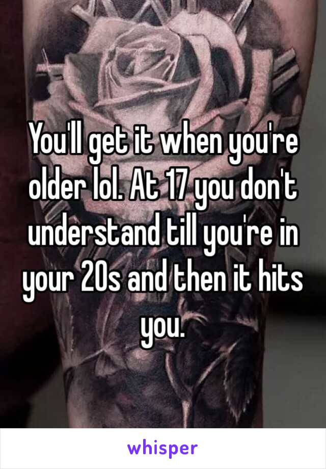 You'll get it when you're older lol. At 17 you don't understand till you're in your 20s and then it hits you.