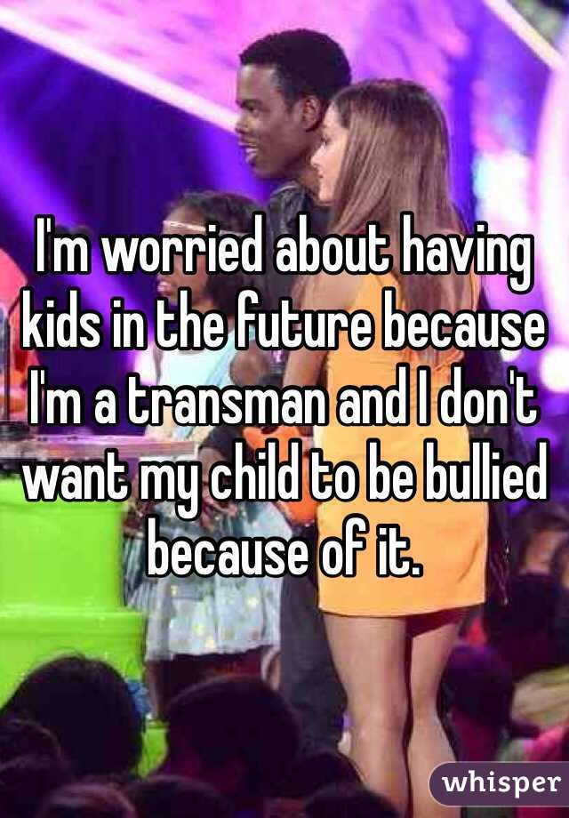 I'm worried about having kids in the future because I'm a transman and I don't want my child to be bullied because of it.