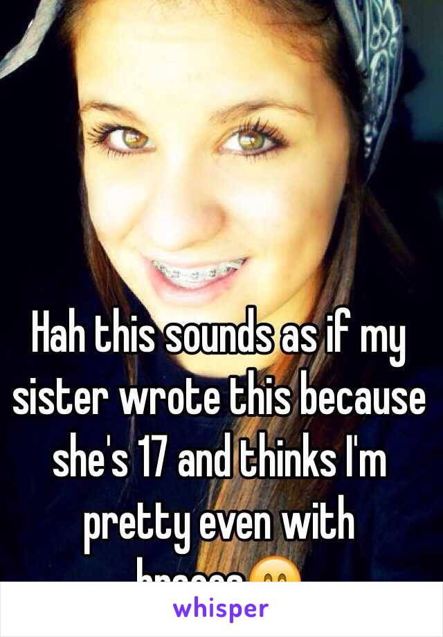 Hah this sounds as if my sister wrote this because she's 17 and thinks I'm pretty even with braces😄