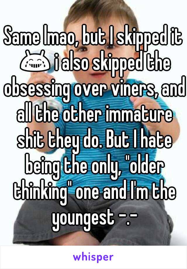 Same lmao, but I skipped it 😂 i also skipped the obsessing over viners, and all the other immature shit they do. But I hate being the only, "older thinking" one and I'm the youngest -.-