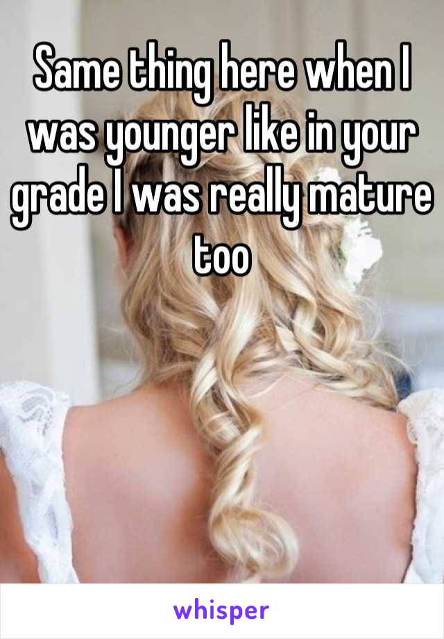 Same thing here when I was younger like in your grade I was really mature too